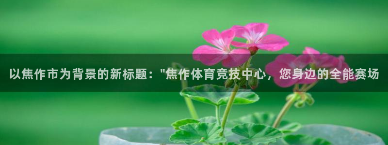 MK体育官网下载招商电话是多少号码：以焦作市为背景的